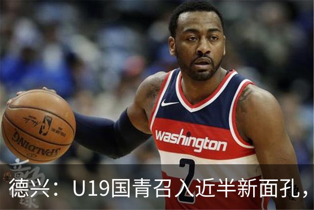 德兴：U19国青召入近半新面孔，邀约印尼国青队来华热身两场